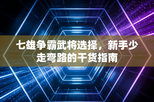 七雄争霸武将选择，新手少走弯路的干货指南