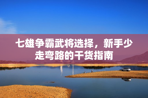 七雄争霸武将选择，新手少走弯路的干货指南