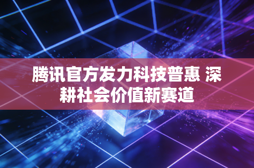 腾讯官方发力科技普惠 深耕社会价值新赛道