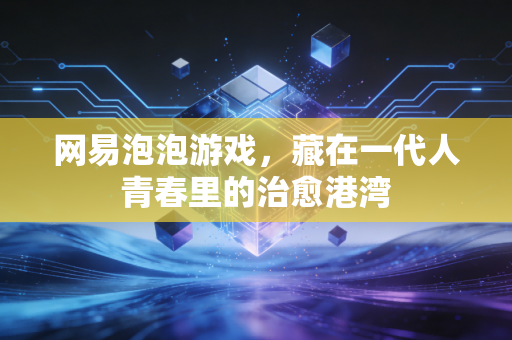 网易泡泡游戏,藏在一代人青春里的治愈港湾
