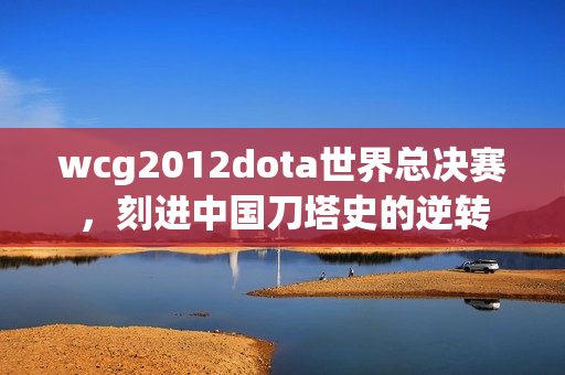 wcg2012dota世界总决赛,刻进中国刀塔史的逆转