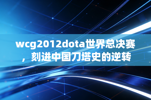 wcg2012dota世界总决赛,刻进中国刀塔史的逆转