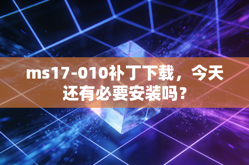 ms17-010补丁下载,今天还有必要安装吗?