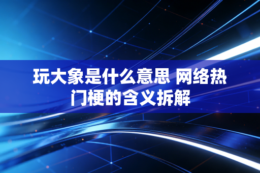 玩大象是什么意思 网络热门梗的含义拆解