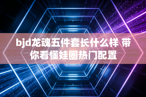 bjd龙魂五件套长什么样 带你看懂娃圈热门配置