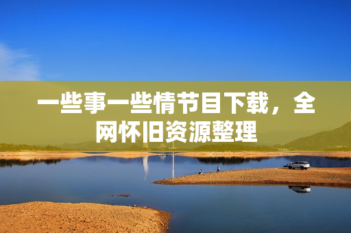一些事一些情节目下载，全网怀旧资源整理