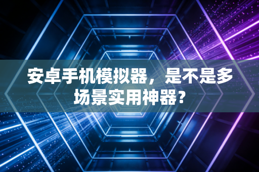 安卓手机模拟器,是不是多场景实用神器?