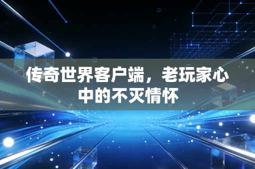 传奇世界客户端,老玩家心中的不灭情怀