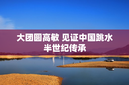 大团圆高敏 见证中国跳水半世纪传承