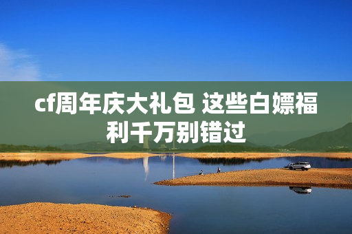 cf周年庆大礼包 这些白嫖福利千万别错过