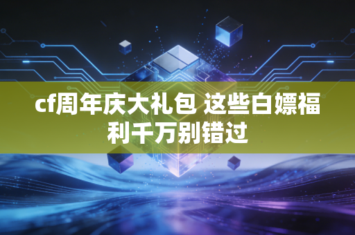 cf周年庆大礼包 这些白嫖福利千万别错过