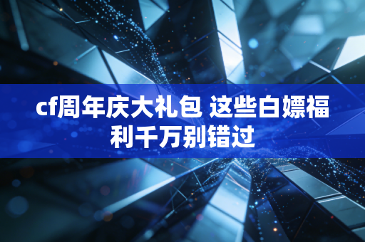 cf周年庆大礼包 这些白嫖福利千万别错过