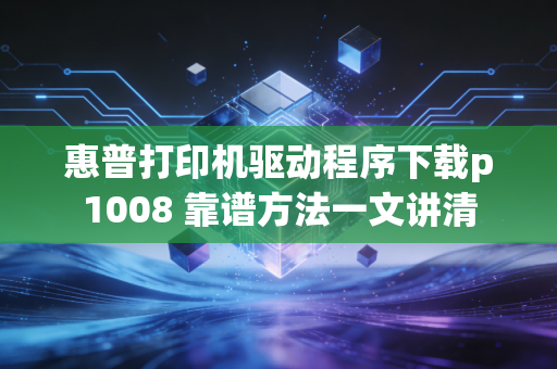 惠普打印机驱动程序下载p1008 靠谱方法一文讲清