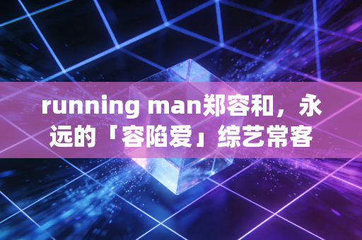 running man郑容和，永远的「容陷爱」综艺常客