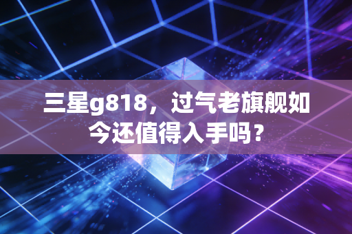 三星g818,过气老旗舰如今还值得入手吗?