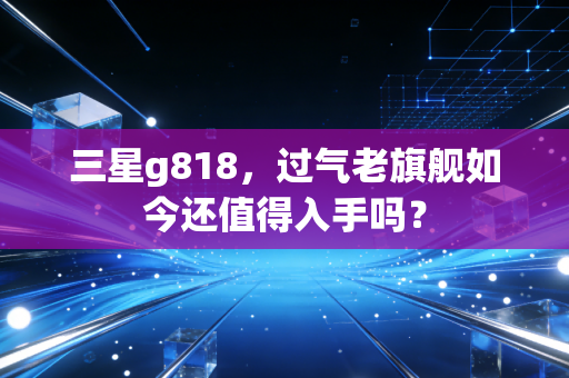 三星g818,过气老旗舰如今还值得入手吗?