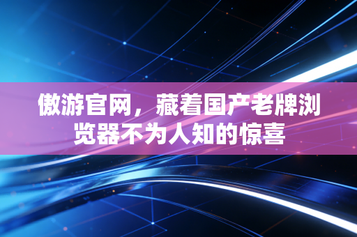 傲游官网，藏着国产老牌浏览器不为人知的惊喜