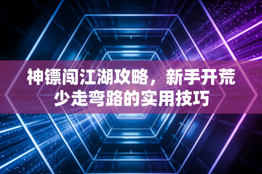 神镖闯江湖攻略，新手开荒少走弯路的实用技巧