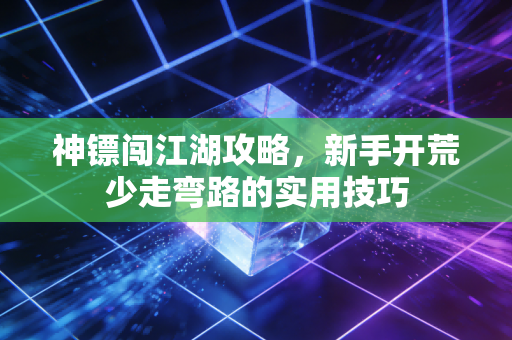 神镖闯江湖攻略，新手开荒少走弯路的实用技巧