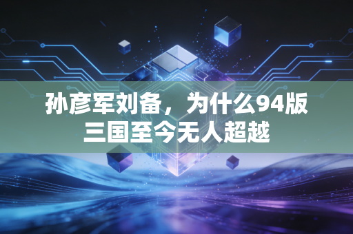 孙彦军刘备,为什么94版三国至今无人超越