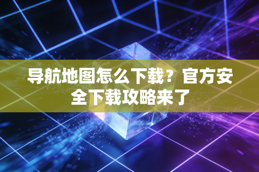 导航地图怎么下载？官方安全下载攻略来了