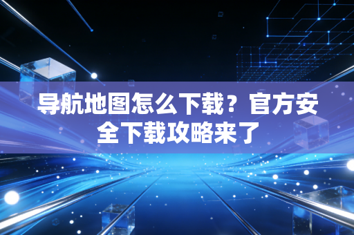 导航地图怎么下载？官方安全下载攻略来了