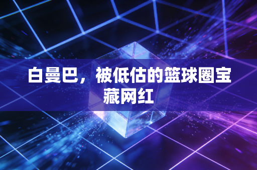白曼巴，被低估的篮球圈宝藏网红