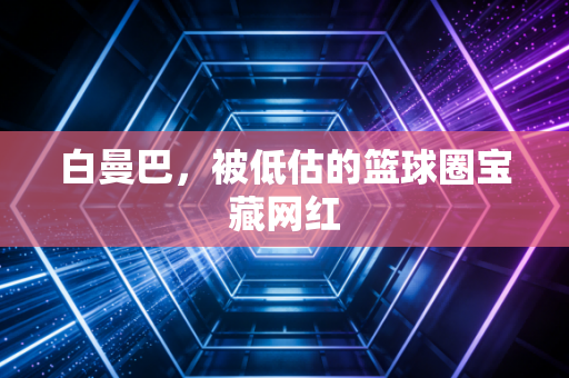白曼巴，被低估的篮球圈宝藏网红