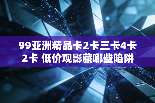 99亚洲精品卡2卡三卡4卡2卡 低价观影藏哪些陷阱