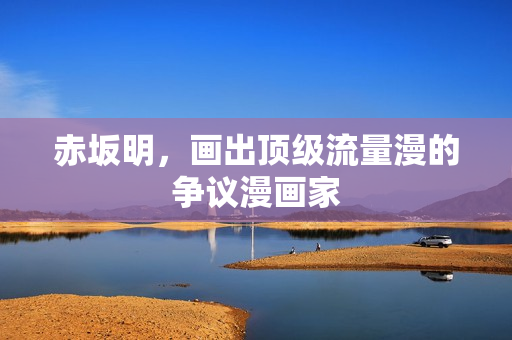 赤坂明,画出顶级流量漫的争议漫画家