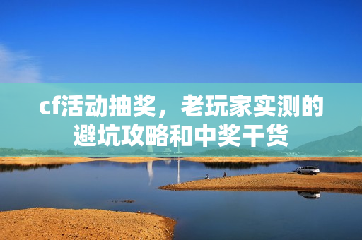 cf活动抽奖，老玩家实测的避坑攻略和中奖干货