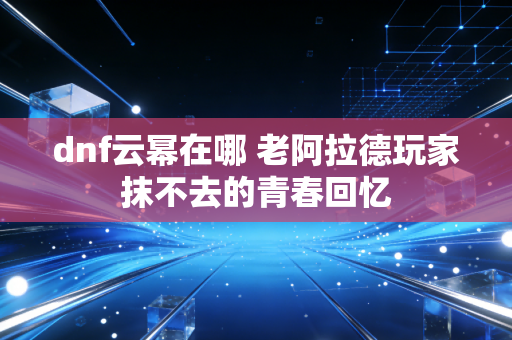 dnf云幂在哪 老阿拉德玩家抹不去的青春回忆