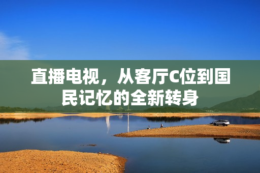 直播电视,从客厅C位到国民记忆的全新转身