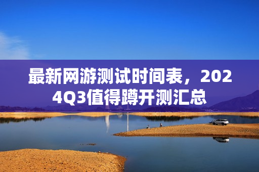最新网游测试时间表，2024Q3值得蹲开测汇总