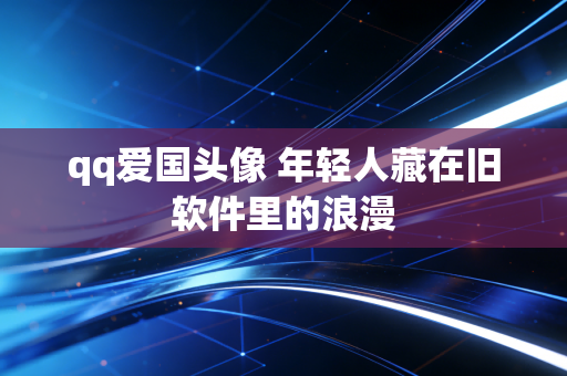 qq爱国头像 年轻人藏在旧软件里的浪漫