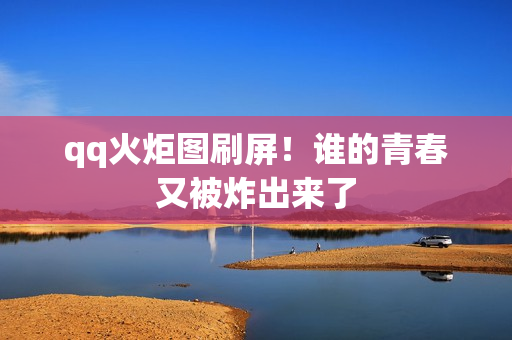 qq火炬图刷屏!谁的青春又被炸出来了