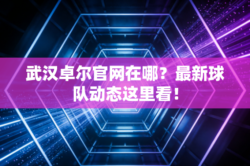 武汉卓尔官网在哪？最新球队动态这里看！