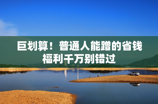 巨划算!普通人能蹭的省钱福利千万别错过
