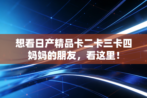 想看日产精品卡二卡三卡四妈妈的朋友,看这里!
