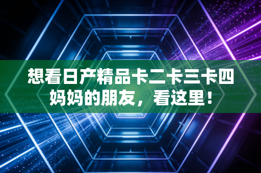 想看日产精品卡二卡三卡四妈妈的朋友,看这里!