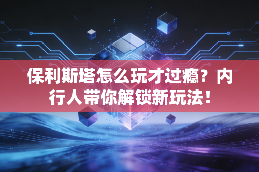 保利斯塔怎么玩才过瘾？内行人带你解锁新玩法！