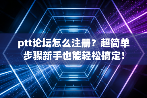 ptt论坛怎么注册？超简单步骤新手也能轻松搞定！