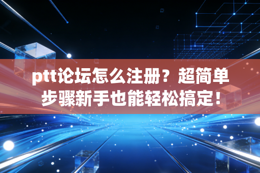 ptt论坛怎么注册？超简单步骤新手也能轻松搞定！