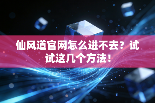仙风道官网怎么进不去？试试这几个方法！
