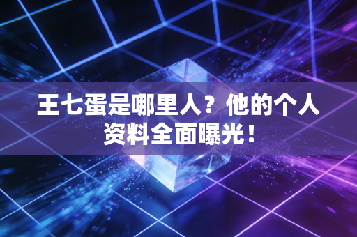 王七蛋是哪里人？他的个人资料全面曝光！