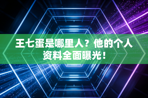 王七蛋是哪里人？他的个人资料全面曝光！