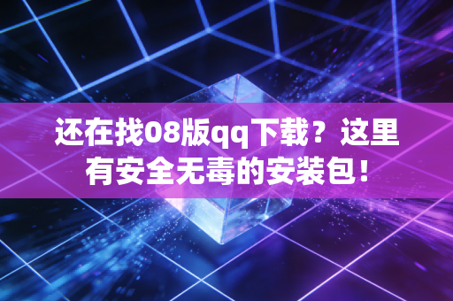 还在找08版qq下载？这里有安全无毒的安装包！