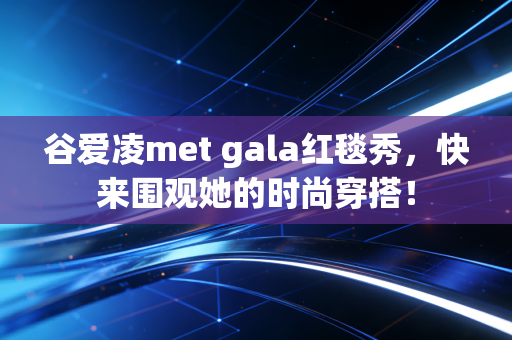 谷爱凌met gala红毯秀，快来围观她的时尚穿搭！