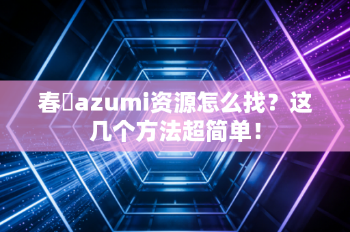 春咲azumi资源怎么找？这几个方法超简单！