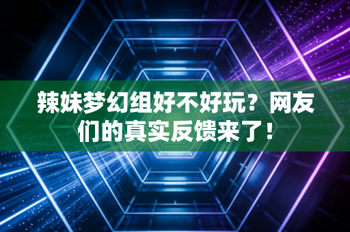 辣妹梦幻组好不好玩？网友们的真实反馈来了！